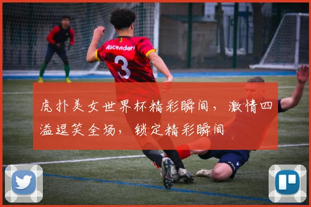 虎扑美女世界杯精彩瞬间，激情四溢逗笑全场，锁定精彩瞬间