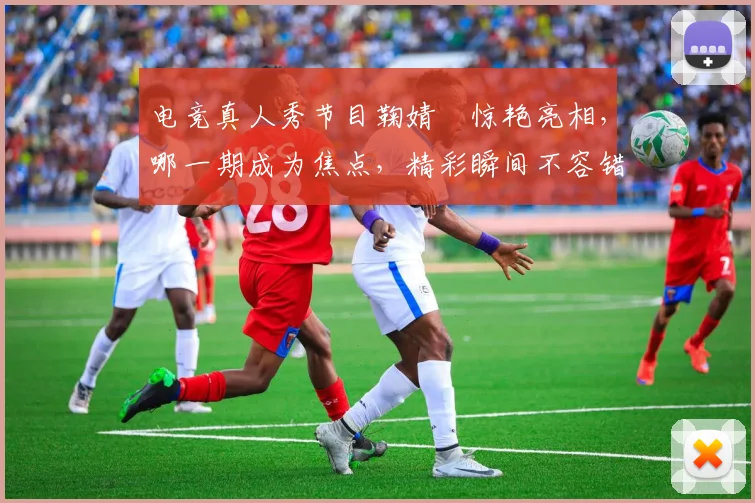 电竞真人秀节目鞠婧祎惊艳亮相，哪一期成为焦点，精彩瞬间不容错过，三连发惊喜连连