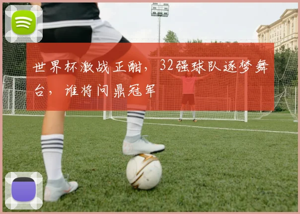 世界杯激战正酣，32强球队逐梦舞台，谁将问鼎冠军