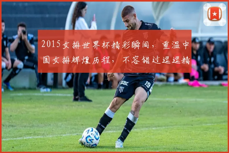 2015女排世界杯精彩瞬间，重温中国女排辉煌历程，不容错过逗逗精彩逗逗感动