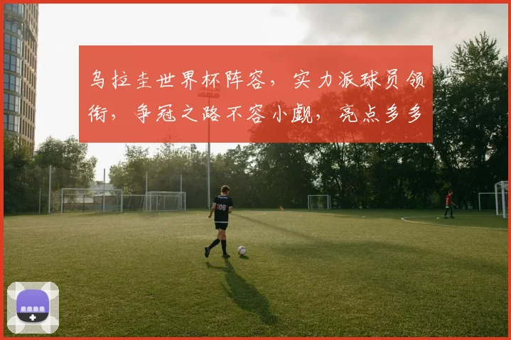 乌拉圭世界杯阵容，实力派球员领衔，争冠之路不容小觑，亮点多多
