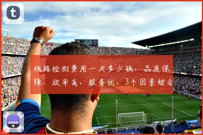 线路检测费用一次多少钱，品质保障，效率高，服务优，3个因素综合考量。