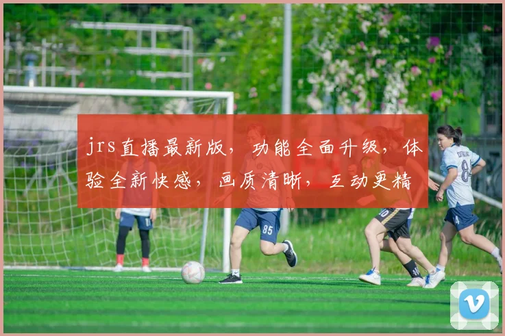 jrs直播最新版，功能全面升级，体验全新快感，画质清晰，互动更精彩，不容错过